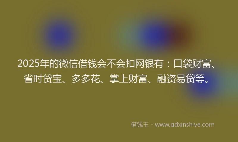 2025年的微信借钱会不会扣网银有：口袋财富、省时贷宝、多多花、掌上财富、融资易贷等。