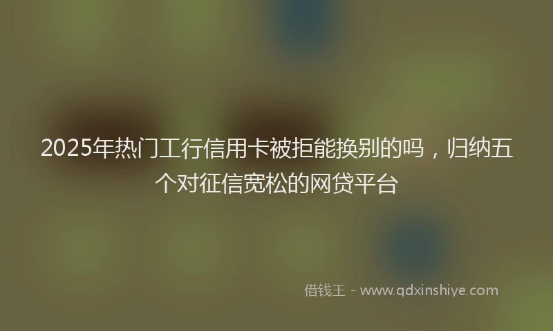 2025年热门工行信用卡被拒能换别的吗，归纳五个对征信宽松的网贷平台