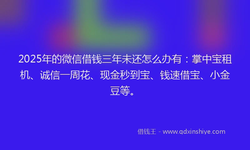 2025年的微信借钱三年未还怎么办有：掌中宝租机、诚信一周花、现金秒到宝、钱速借宝、小金豆等。