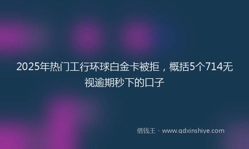 2025年热门工行环球白金卡被拒，概括5个714无视逾期秒下的口子