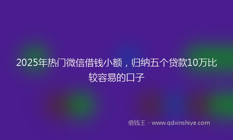 2025年热门微信借钱小额，归纳五个贷款10万比较容易的口子