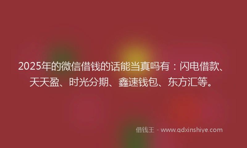 2025年的微信借钱的话能当真吗有：闪电借款、天天盈、时光分期、鑫速钱包、东方汇等。