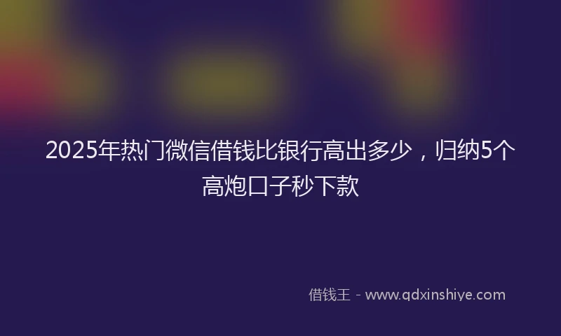 2025年热门微信借钱比银行高出多少，归纳5个高炮口子秒下款