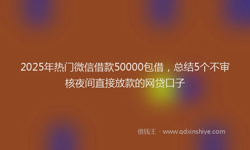 2025年热门微信借款50000包借，总结5个不审核夜间直接放款的网贷口子