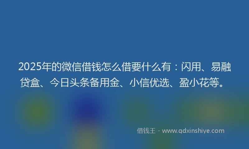 2025年的微信借钱怎么借要什么有：闪用、易融贷盒、今日头条备用金、小信优选、盈小花等。
