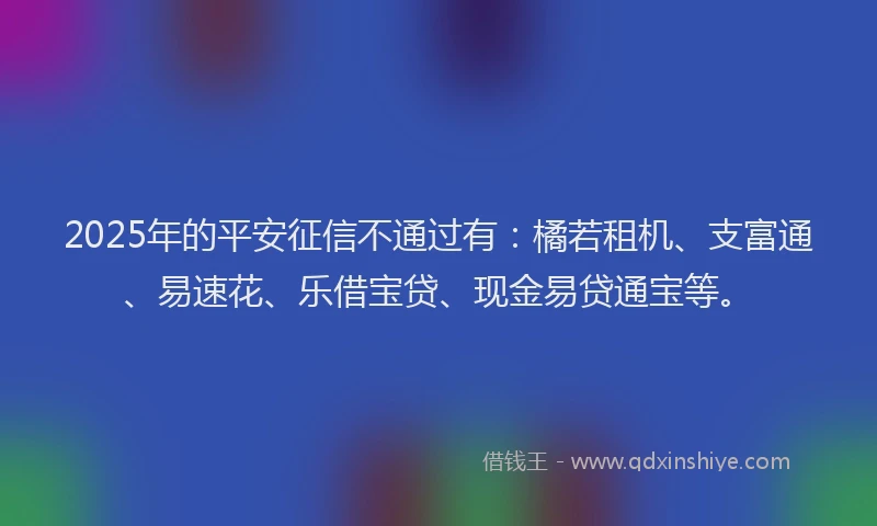 2025年的平安征信不通过有：橘若租机、支富通、易速花、乐借宝贷、现金易贷通宝等。
