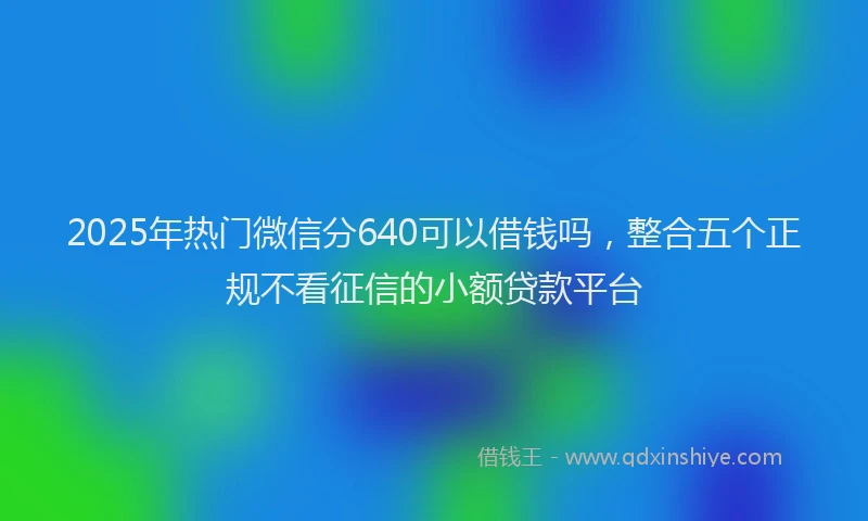 2025年热门微信分640可以借钱吗，整合五个正规不看征信的小额贷款平台