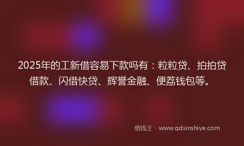 2025年的工新借容易下款吗有：粒粒贷、拍拍贷借款、闪借快贷、辉誉金融、便荔钱包等。