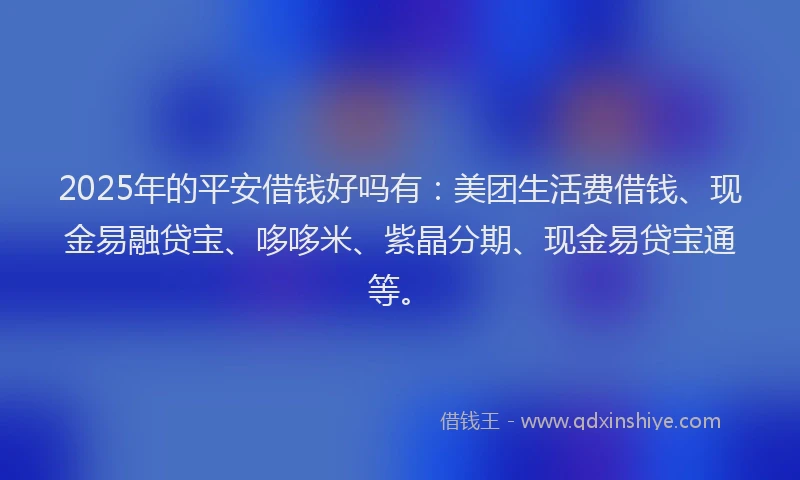 2025年的平安借钱好吗有：美团生活费借钱、现金易融贷宝、哆哆米、紫晶分期、现金易贷宝通等。