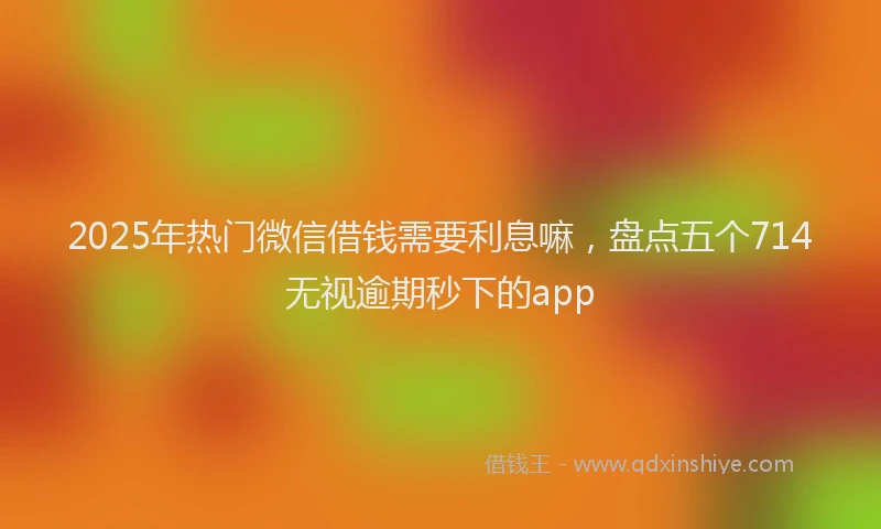 2025年热门微信借钱需要利息嘛，盘点五个714无视逾期秒下的app