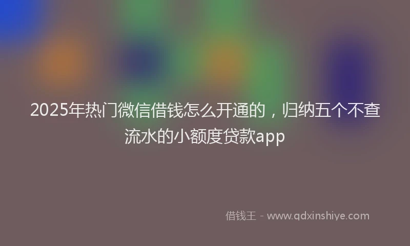 2025年热门微信借钱怎么开通的，归纳五个不查流水的小额度贷款app