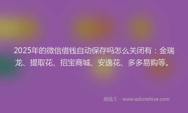 2025年的微信借钱自动保存吗怎么关闭有：金瑞龙、提取花、招宝商城、安逸花、多多易购等。