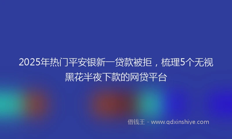 2025年热门平安银新一贷款被拒，梳理5个无视黑花半夜下款的网贷平台
