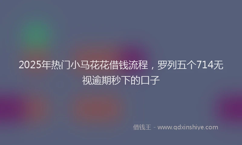 2025年热门小马花花借钱流程,罗列五个714无视逾期秒下的口子