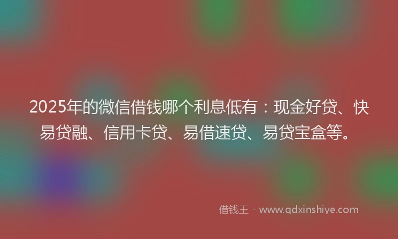 2025年的微信借钱哪个利息低有：现金好贷、快易贷融、信用卡贷、易借速贷、易贷宝盒等。