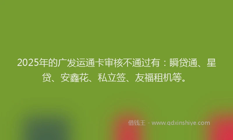 2025年的广发运通卡审核不通过有：瞬贷通、星贷、安鑫花、私立签、友福租机等。