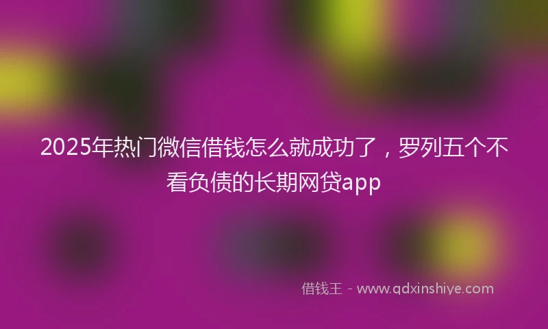 2025年热门微信借钱怎么就成功了，罗列五个不看负债的长期网贷app