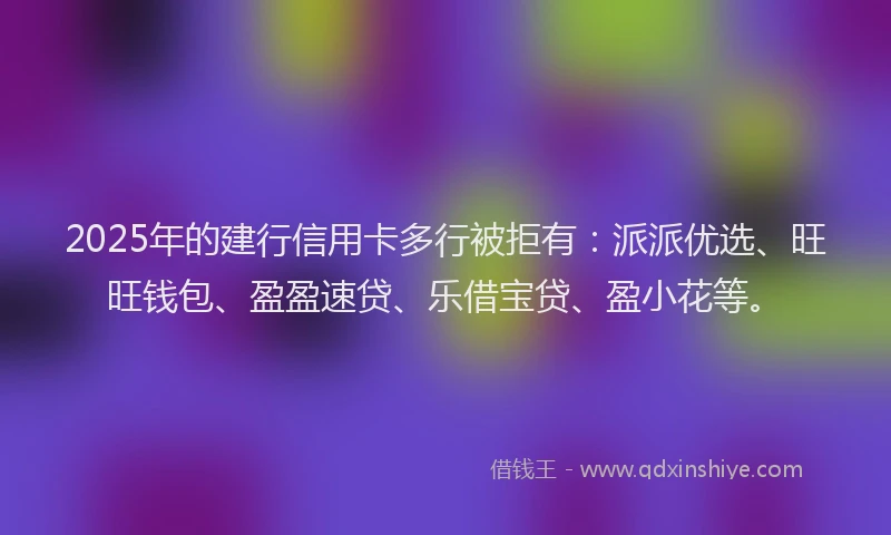 2025年的建行信用卡多行被拒有：派派优选、旺旺钱包、盈盈速贷、乐借宝贷、盈小花等。