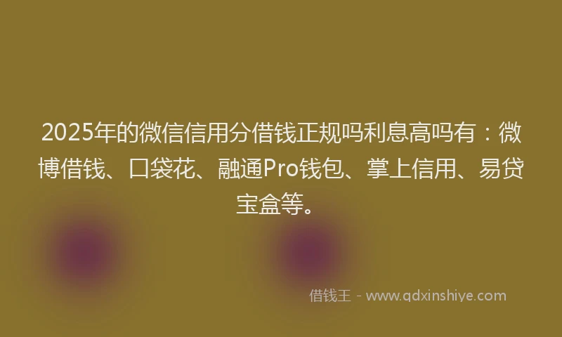 2025年的微信信用分借钱正规吗利息高吗有：微博借钱、口袋花、融通Pro钱包、掌上信用、易贷宝盒等。
