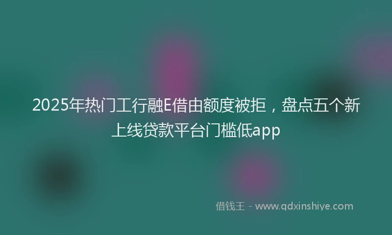 2025年热门工行融E借由额度被拒，盘点五个新上线贷款平台门槛低app