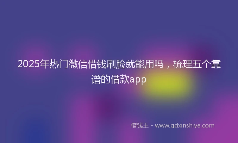2025年热门微信借钱刷脸就能用吗，梳理五个靠谱的借款app