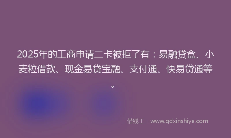 2025年的工商申请二卡被拒了有：易融贷盒、小麦粒借款、现金易贷宝融、支付通、快易贷通等。