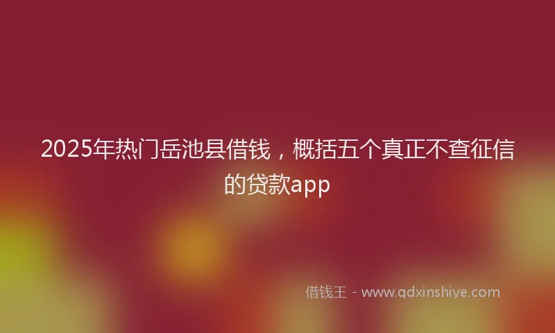 2025年热门岳池县借钱，概括五个真正不查征信的贷款app
