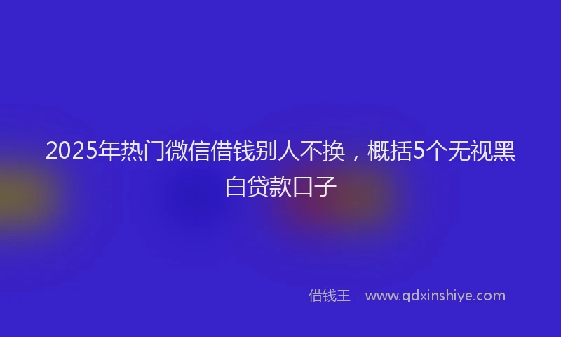 2025年热门微信借钱别人不换，概括5个无视黑白贷款口子