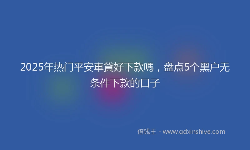 2025年热门平安車貸好下款嗎,盘点5个黑户无条件下款的口子