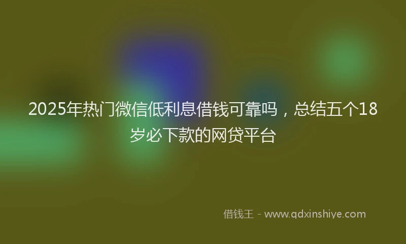 2025年热门微信低利息借钱可靠吗，总结五个18岁必下款的网贷平台