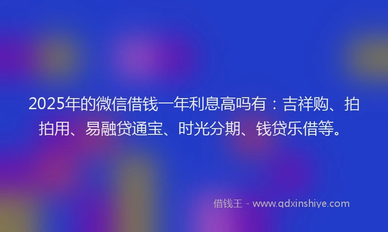2025年的微信借钱一年利息高吗有：吉祥购、拍拍用、易融贷通宝、时光分期、钱贷乐借等。