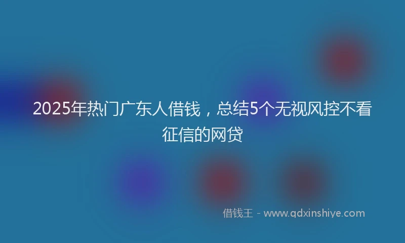 2025年热门广东人借钱，总结5个无视风控不看征信的网贷
