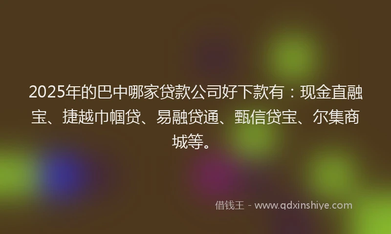 2025年的巴中哪家贷款公司好下款有：现金直融宝、捷越巾帼贷、易融贷通、甄信贷宝、尔集商城等。