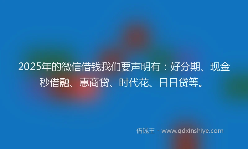2025年的微信借钱我们要声明有：好分期、现金秒借融、惠商贷、时代花、日日贷等。