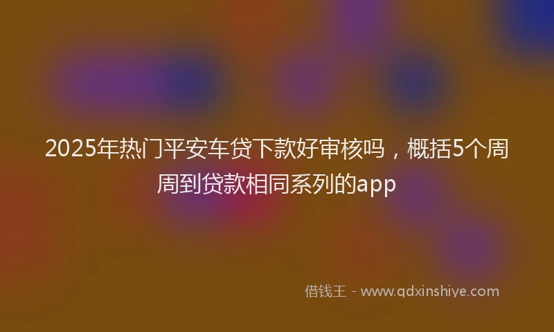 2025年热门平安车贷下款好审核吗，概括5个周周到贷款相同系列的app