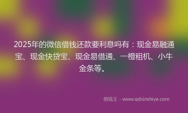 2025年的微信借钱还款要利息吗有：现金易融通宝、现金快贷宝、现金易借通、一橙租机、小牛金条等。