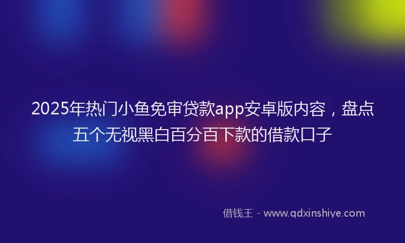2025年热门小鱼免审贷款app安卓版内容，盘点五个无视黑白百分百下款的借款口子
