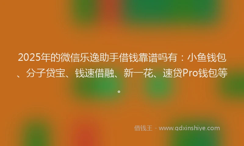 2025年的微信乐逸助手借钱靠谱吗有：小鱼钱包、分子贷宝、钱速借融、新一花、速贷Pro钱包等。