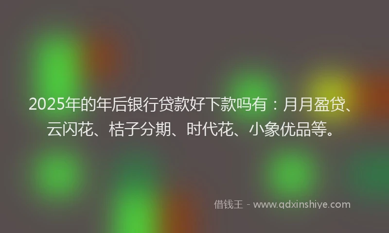 2025年的年后银行贷款好下款吗有：月月盈贷、云闪花、桔子分期、时代花、小象优品等。