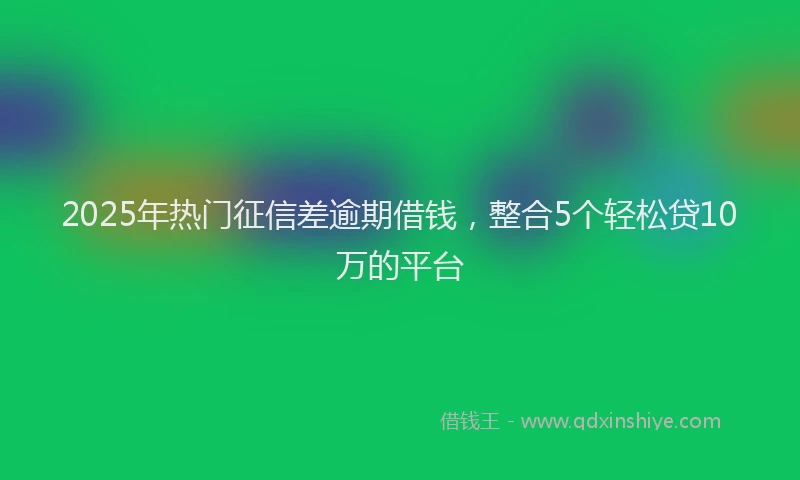 2025年热门征信差逾期借钱，整合5个轻松贷10万的平台