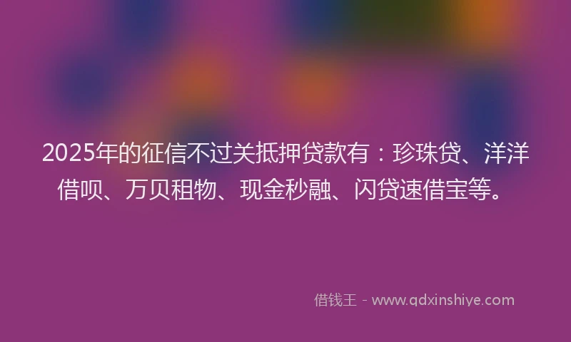 2025年的征信不过关抵押贷款有：珍珠贷、洋洋借呗、万贝租物、现金秒融、闪贷速借宝等。