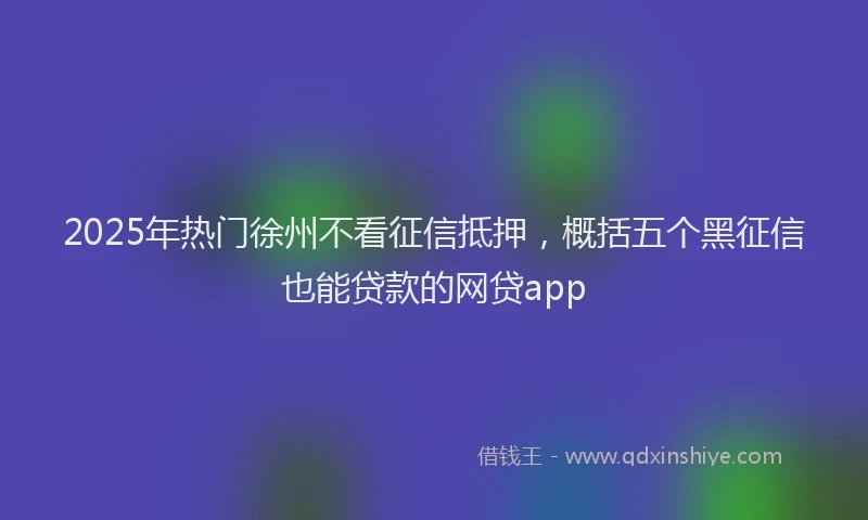 2025年热门徐州不看征信抵押，概括五个黑征信也能贷款的网贷app