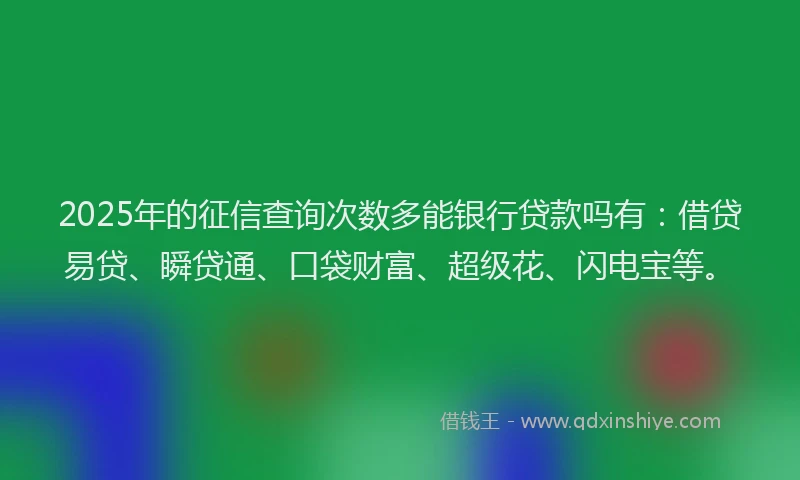 2025年的征信查询次数多能银行贷款吗有：借贷易贷、瞬贷通、口袋财富、超级花、闪电宝等。