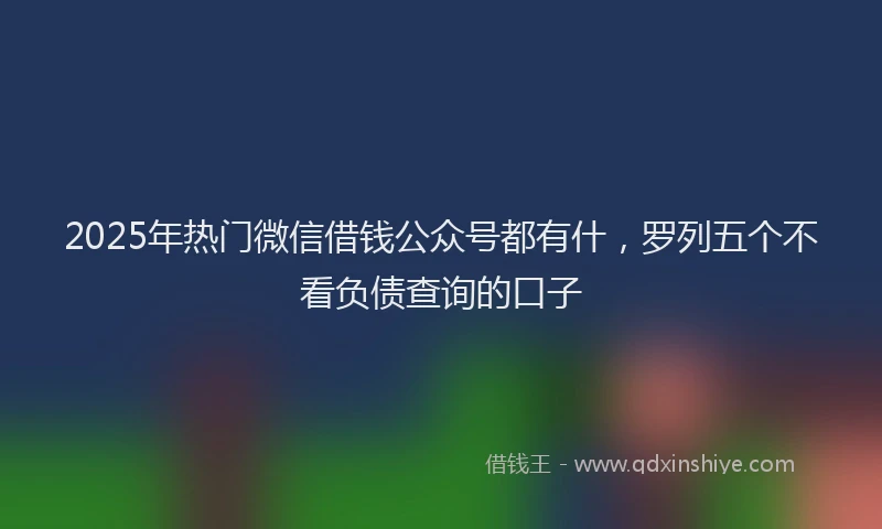 2025年热门微信借钱公众号都有什，罗列五个不看负债查询的口子