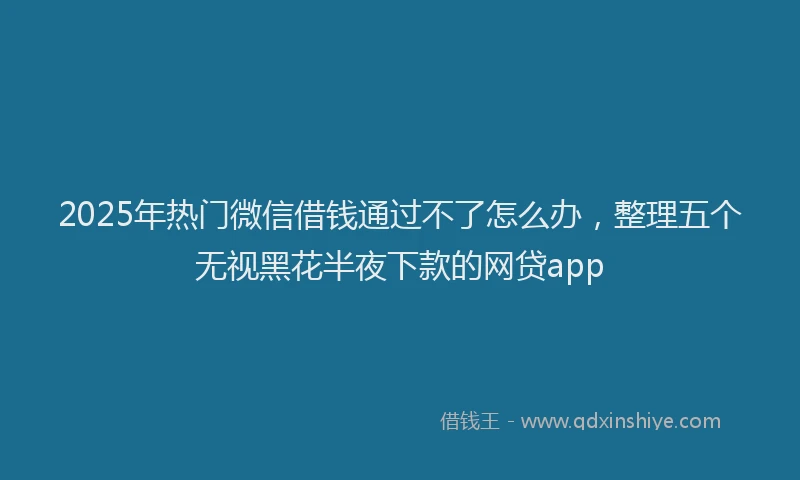 2025年热门微信借钱通过不了怎么办，整理五个无视黑花半夜下款的网贷app
