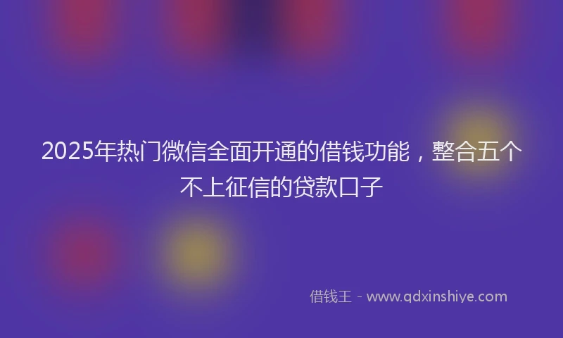 2025年热门微信全面开通的借钱功能，整合五个不上征信的贷款口子
