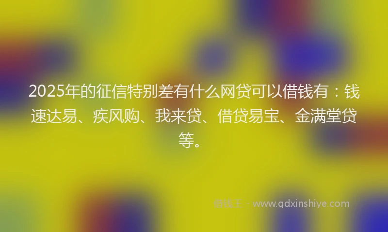 2025年的征信特别差有什么网贷可以借钱有：钱速达易、疾风购、我来贷、借贷易宝、金满堂贷等。