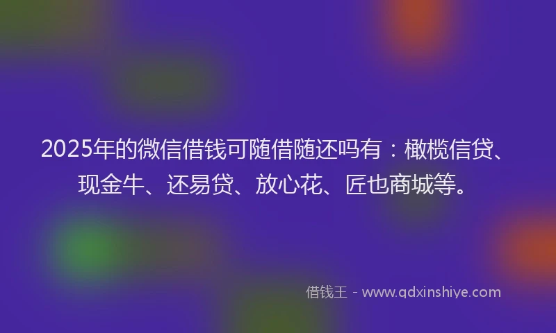 2025年的微信借钱可随借随还吗有：橄榄信贷、现金牛、还易贷、放心花、匠也商城等。