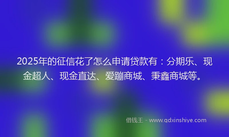 2025年的征信花了怎么申请贷款有：分期乐、现金超人、现金直达、爱蹦商城、秉鑫商城等。