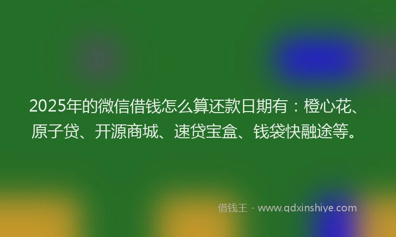 2025年的微信借钱怎么算还款日期有：橙心花、原子贷、开源商城、速贷宝盒、钱袋快融途等。